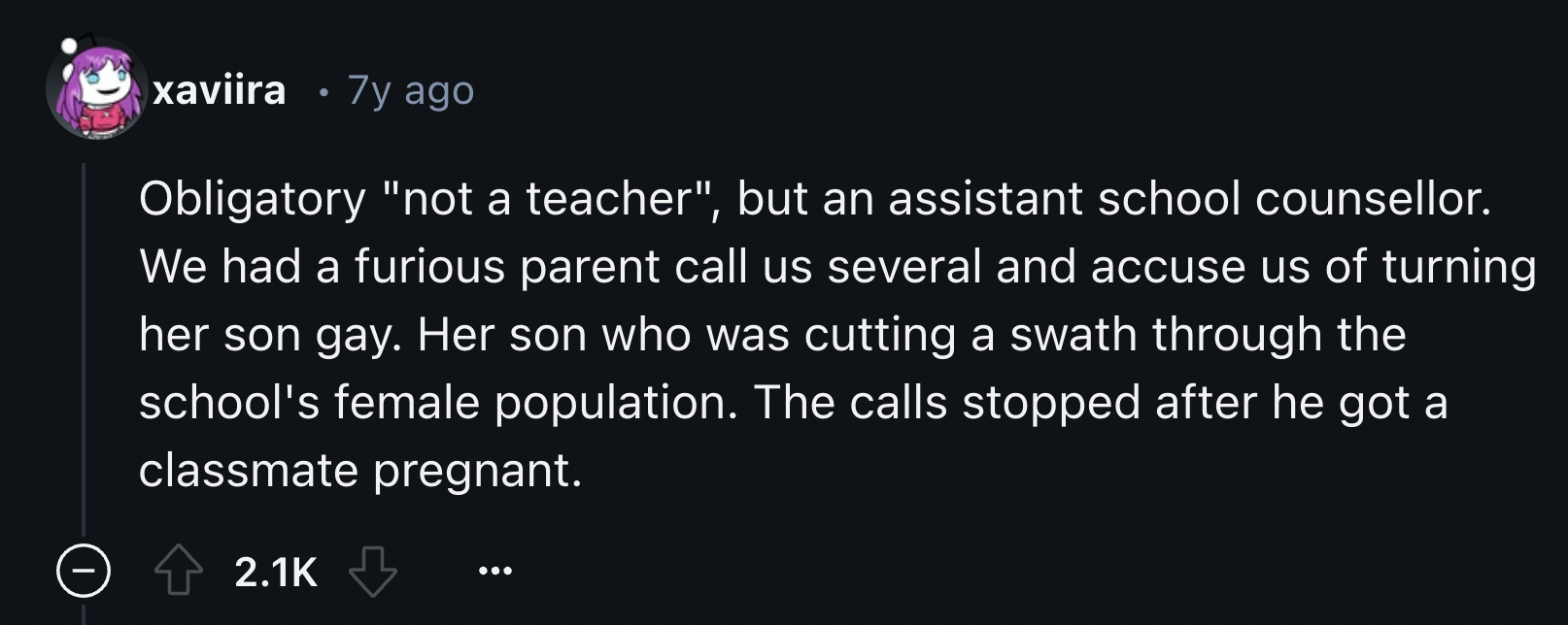 screenshot - xaviira 7y ago Obligatory "not a teacher", but an assistant school counsellor. We had a furious parent call us several and accuse us of turning her son gay. Her son who was cutting a swath through the school's female population. The calls sto